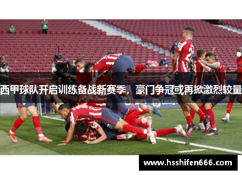 西甲球队开启训练备战新赛季，豪门争冠或再掀激烈较量