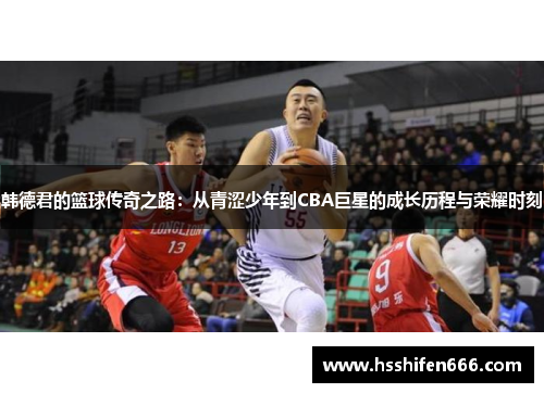 韩德君的篮球传奇之路：从青涩少年到CBA巨星的成长历程与荣耀时刻