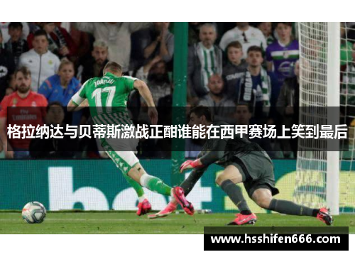 格拉纳达与贝蒂斯激战正酣谁能在西甲赛场上笑到最后